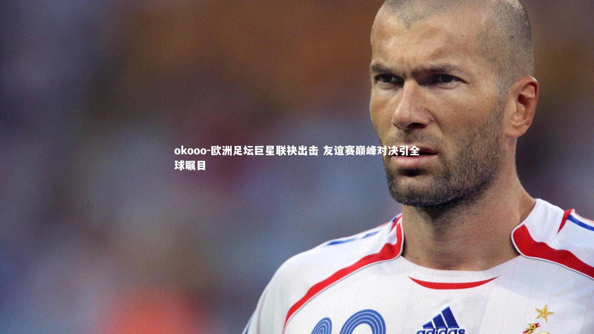 欧洲足坛巨星联袂出击 友谊赛巅峰对决引全球瞩目
